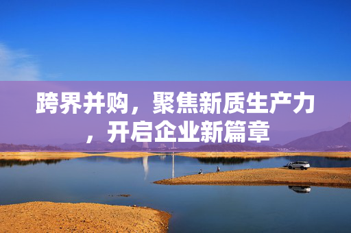 跨界并购，聚焦新质生产力，开启企业新篇章