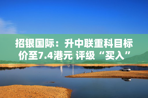 招银国际：升中联重科目标价至7.4港元 评级“买入”