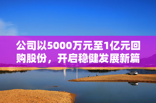 公司以5000万元至1亿元回购股份，开启稳健发展新篇章
