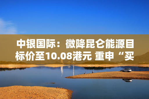 中银国际：微降昆仑能源目标价至10.08港元 重申“买入”评级