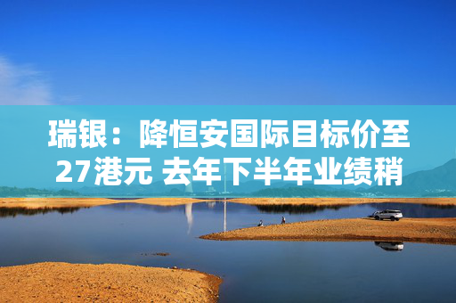 瑞银：降恒安国际目标价至27港元 去年下半年业绩稍逊