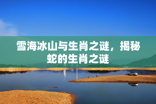 雪海冰山与生肖之谜，揭秘蛇的生肖之谜