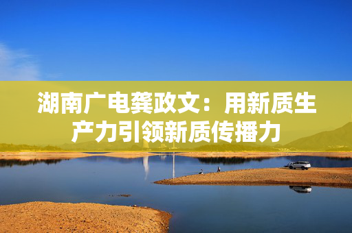 湖南广电龚政文：用新质生产力引领新质传播力