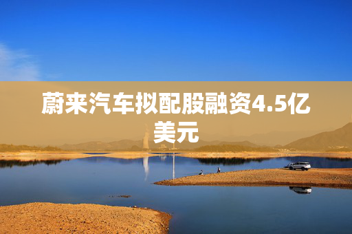 蔚来汽车拟配股融资4.5亿美元
