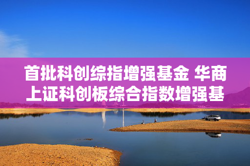 首批科创综指增强基金 华商上证科创板综合指数增强基金正式获批