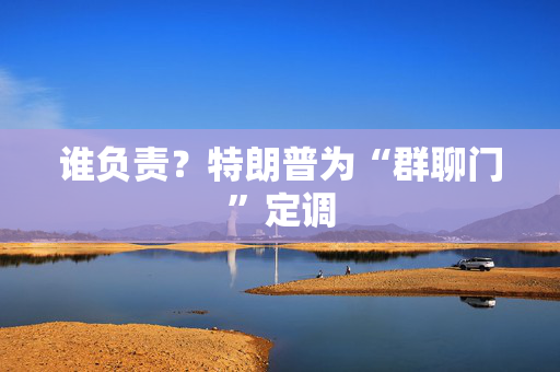 谁负责？特朗普为“群聊门”定调