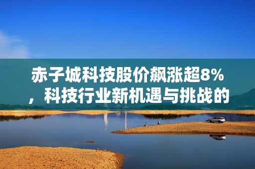 赤子城科技股价飙涨超8%，科技行业新机遇与挑战的展现