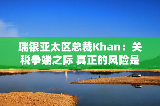 瑞银亚太区总裁Khan：关税争端之际 真正的风险是滞胀