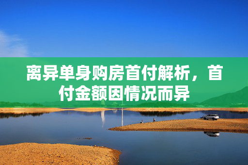 离异单身购房首付解析，首付金额因情况而异