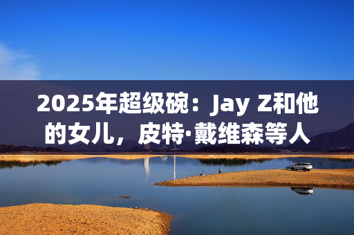 2025年超级碗：Jay Z和他的女儿，皮特·戴维森等人创造了众星云集的人群