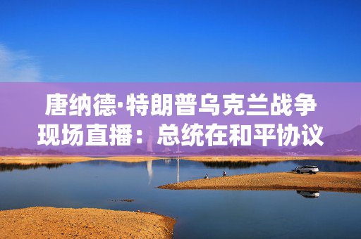 唐纳德·特朗普乌克兰战争现场直播：总统在和平协议更新中吹嘘泽伦斯基的信