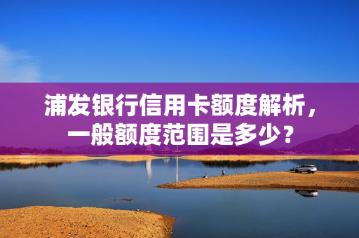 浦发银行信用卡额度解析，一般额度范围是多少？