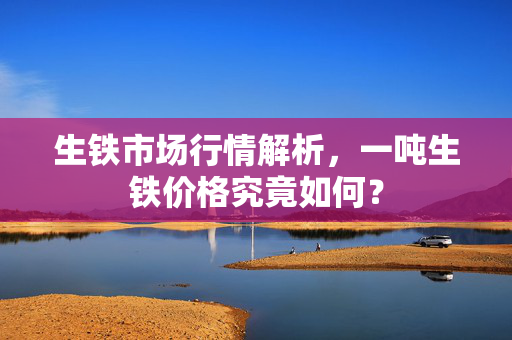 生铁市场行情解析，一吨生铁价格究竟如何？