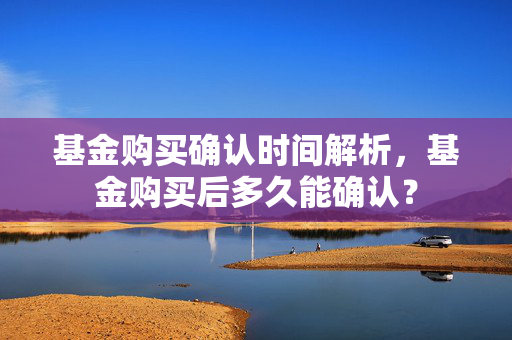 基金购买确认时间解析，基金购买后多久能确认？