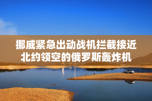 挪威紧急出动战机拦截接近北约领空的俄罗斯轰炸机