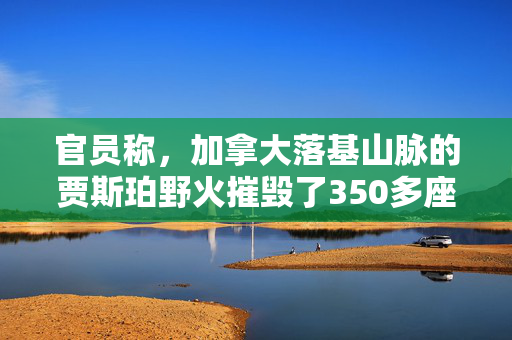 官员称，加拿大落基山脉的贾斯珀野火摧毁了350多座建筑