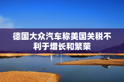 德国大众汽车称美国关税不利于增长和繁荣