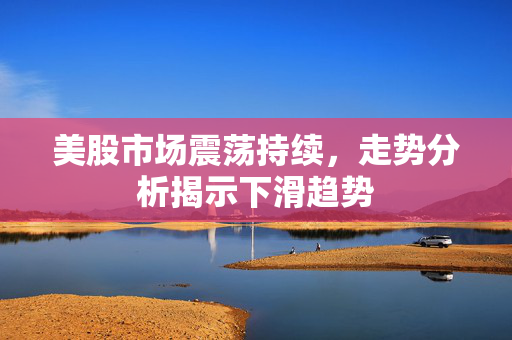 美股市场震荡持续，走势分析揭示下滑趋势