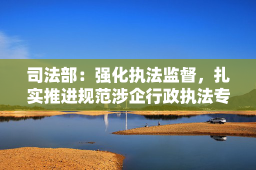 司法部：强化执法监督，扎实推进规范涉企行政执法专项行动