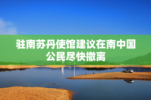 驻南苏丹使馆建议在南中国公民尽快撤离