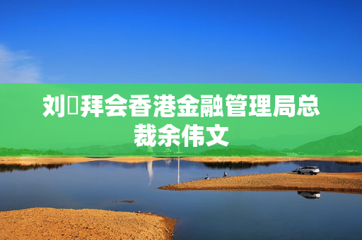 刘珺拜会香港金融管理局总裁余伟文