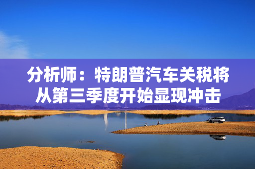 分析师：特朗普汽车关税将从第三季度开始显现冲击