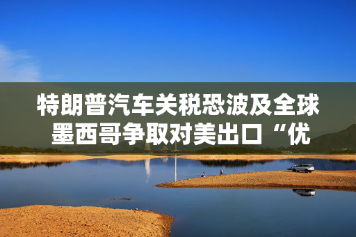 特朗普汽车关税恐波及全球 墨西哥争取对美出口“优惠待遇”