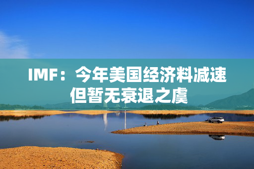 IMF：今年美国经济料减速 但暂无衰退之虞