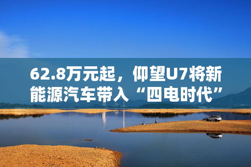 62.8万元起，仰望U7将新能源汽车带入“四电时代”