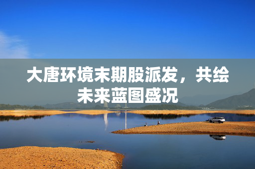 大唐环境末期股派发，共绘未来蓝图盛况