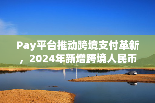 Pay平台推动跨境支付革新，2024年新增跨境人民币交易功能