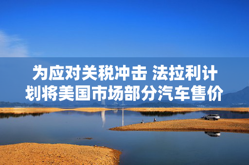 为应对关税冲击 法拉利计划将美国市场部分汽车售价上调至多10%