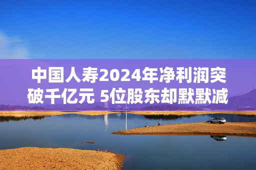 中国人寿2024年净利润突破千亿元 5位股东却默默减持