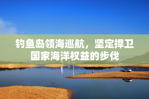 钓鱼岛领海巡航，坚定捍卫国家海洋权益的步伐