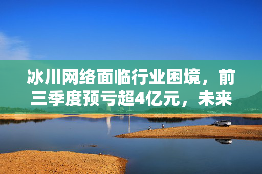 冰川网络面临行业困境，前三季度预亏超4亿元，未来展望与挑战