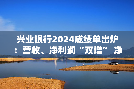 兴业银行2024成绩单出炉：营收、净利润“双增” 净息差降幅收窄