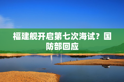 福建舰开启第七次海试？国防部回应