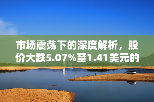 市场震荡下的深度解析，股价大跌5.07%至1.41美元的背后原因