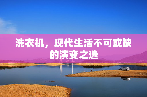 洗衣机，现代生活不可或缺的演变之选