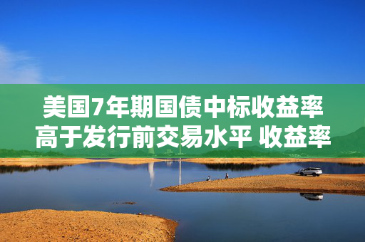美国7年期国债中标收益率高于发行前交易水平 收益率曲线趋陡