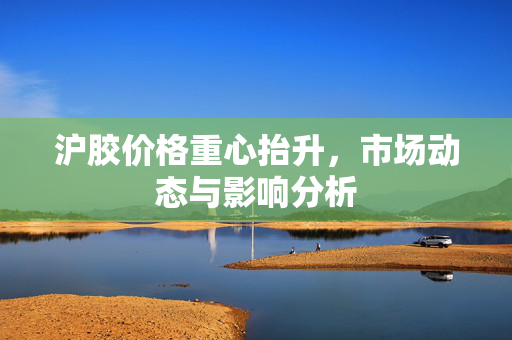 沪胶价格重心抬升，市场动态与影响分析