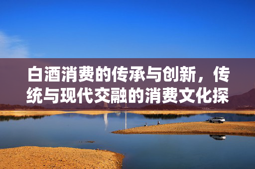 白酒消费的传承与创新，传统与现代交融的消费文化探索