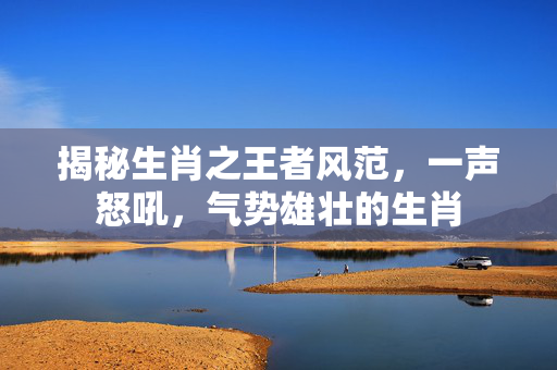 揭秘生肖之王者风范，一声怒吼，气势雄壮的生肖