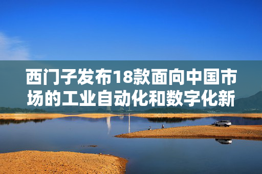 西门子发布18款面向中国市场的工业自动化和数字化新品