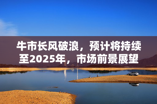牛市长风破浪，预计将持续至2025年，市场前景展望乐观