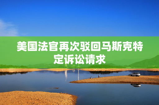 美国法官再次驳回马斯克特定诉讼请求