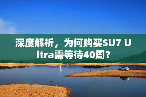 深度解析，为何购买SU7 Ultra需等待40周？