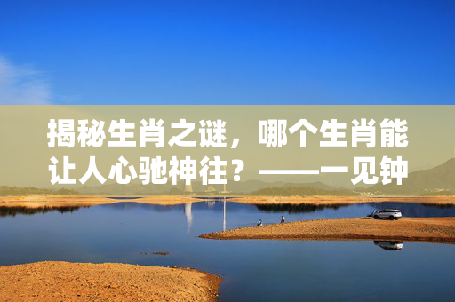 揭秘生肖之谜，哪个生肖能让人心驰神往？——一见钟情两疾迷的生肖之谜