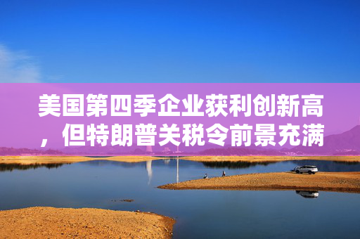 美国第四季企业获利创新高，但特朗普关税令前景充满不确定性