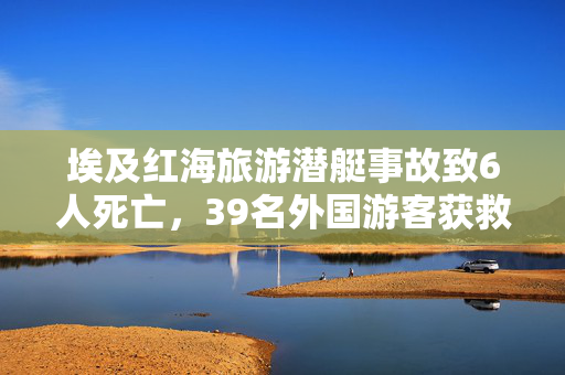 埃及红海旅游潜艇事故致6人死亡，39名外国游客获救